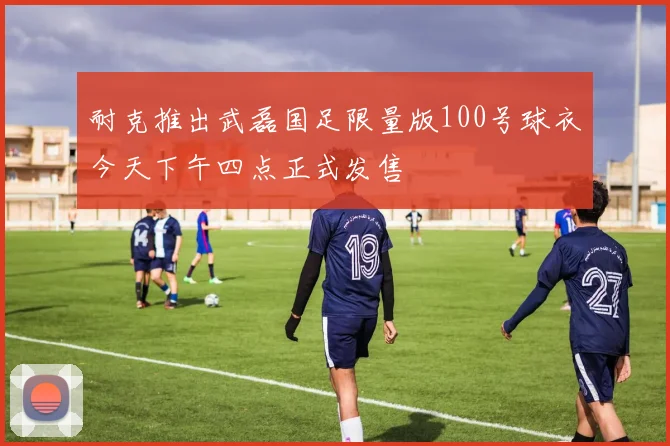 耐克推出武磊国足限量版100号球衣今天下午四点正式发售