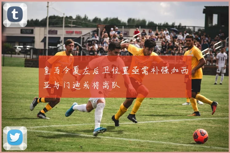 皇马今夏左后卫位置亟需补强加西亚与门迪或将离队