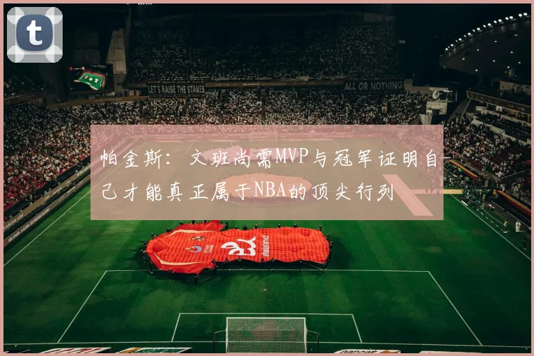 帕金斯：文班尚需MVP与冠军证明自己才能真正属于NBA的顶尖行列