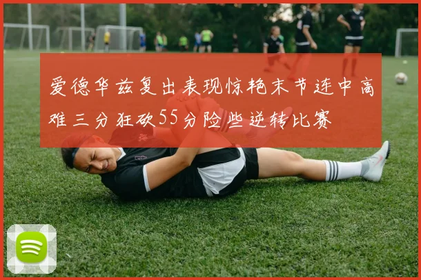 爱德华兹复出表现惊艳末节连中高难三分狂砍55分险些逆转比赛