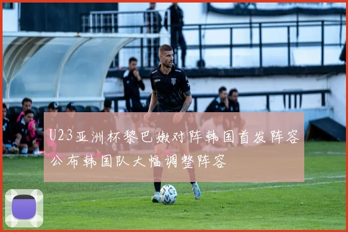 U23亚洲杯黎巴嫩对阵韩国首发阵容公布韩国队大幅调整阵容