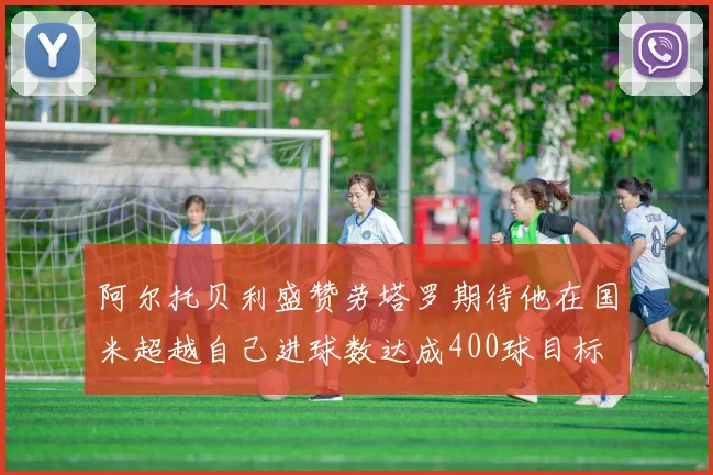 阿尔托贝利盛赞劳塔罗期待他在国米超越自己进球数达成400球目标