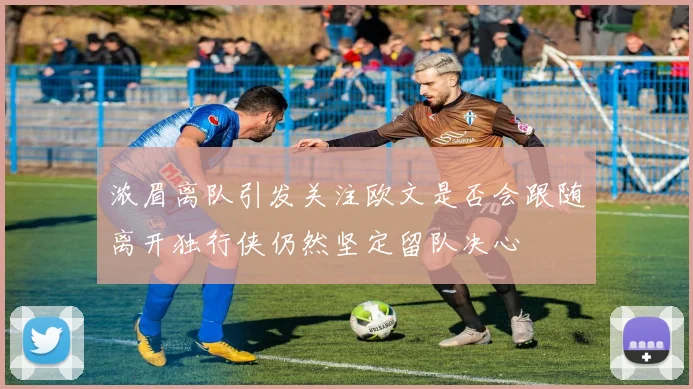 浓眉离队引发关注欧文是否会跟随离开独行侠仍然坚定留队决心