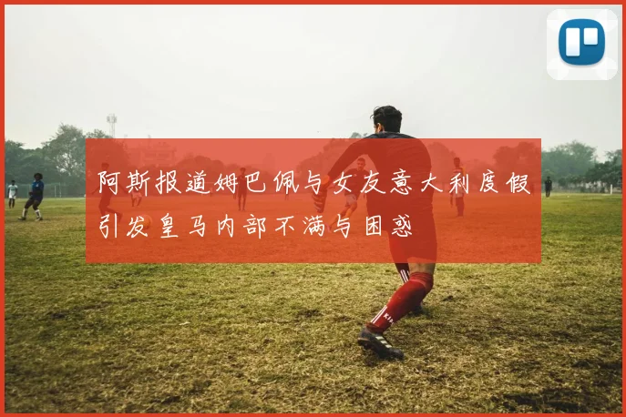 阿斯报道姆巴佩与女友意大利度假引发皇马内部不满与困惑