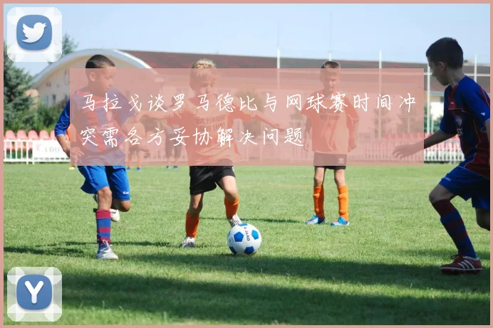 马拉戈谈罗马德比与网球赛时间冲突需各方妥协解决问题