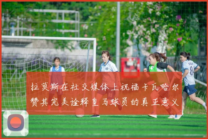拉莫斯在社交媒体上祝福卡瓦哈尔赞其完美诠释皇马球员的真正意义