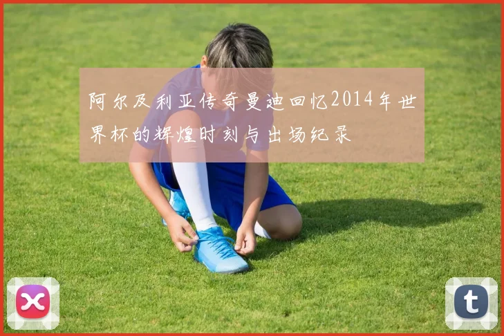 阿尔及利亚传奇曼迪回忆2014年世界杯的辉煌时刻与出场纪录