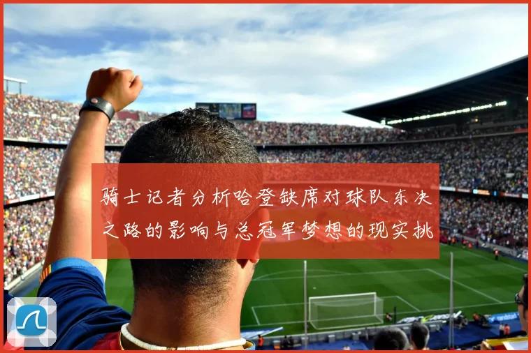 骑士记者分析哈登缺席对球队东决之路的影响与总冠军梦想的现实挑战