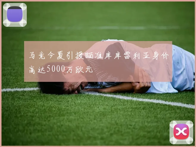 马竞今夏引援瞄准库库雷利亚身价高达5000万欧元