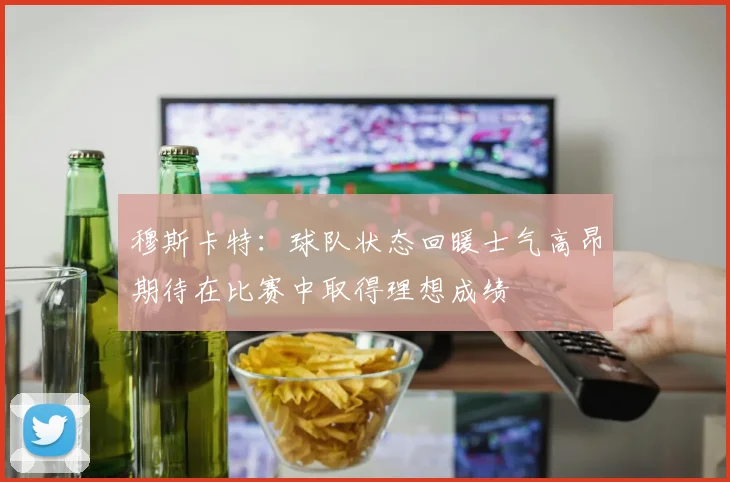 穆斯卡特：球队状态回暖士气高昂期待在比赛中取得理想成绩