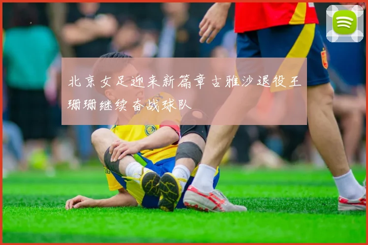 北京女足迎来新篇章古雅沙退役王珊珊继续奋战球队