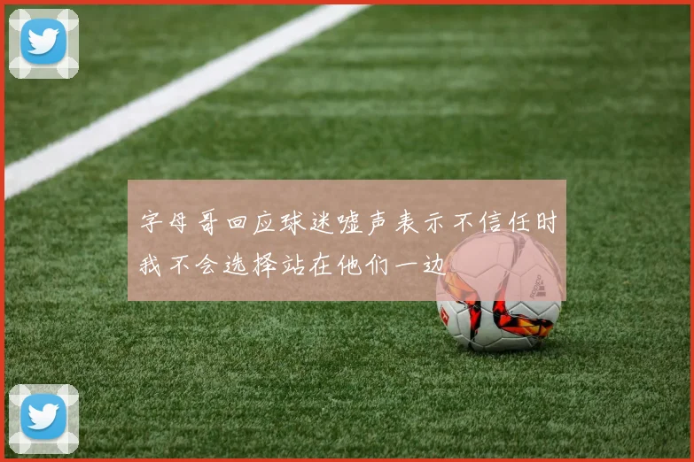 字母哥回应球迷嘘声表示不信任时我不会选择站在他们一边