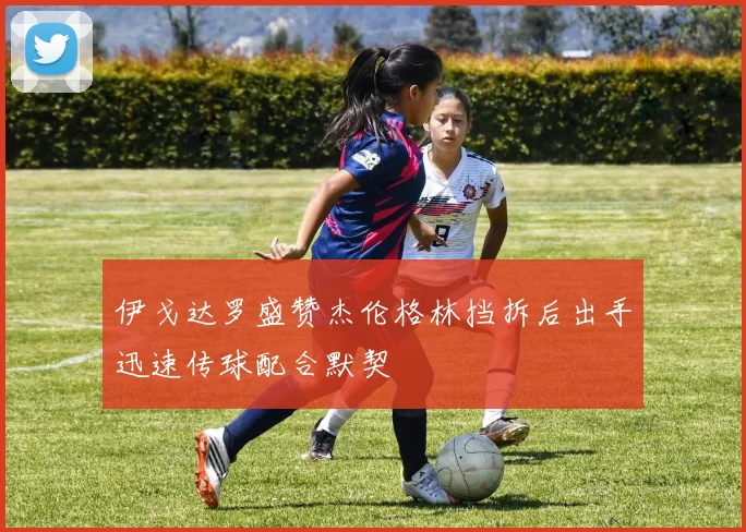伊戈达罗盛赞杰伦格林挡拆后出手迅速传球配合默契