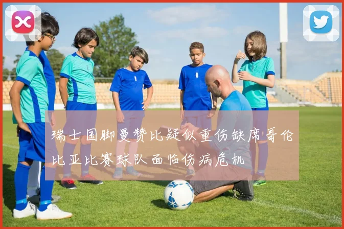 瑞士国脚曼赞比疑似重伤缺席哥伦比亚比赛球队面临伤病危机