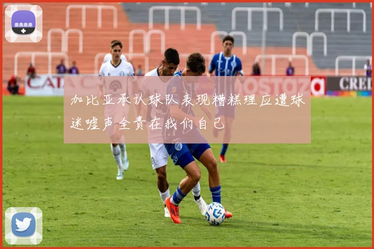 加比亚承认球队表现糟糕理应遭球迷嘘声全责在我们自己