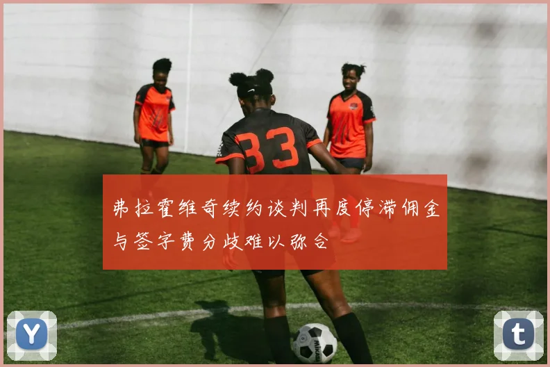 弗拉霍维奇续约谈判再度停滞佣金与签字费分歧难以弥合