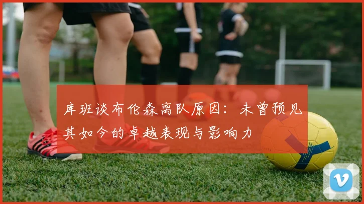 库班谈布伦森离队原因：未曾预见其如今的卓越表现与影响力